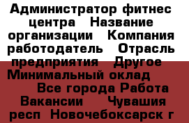 Администратор фитнес центра › Название организации ­ Компания-работодатель › Отрасль предприятия ­ Другое › Минимальный оклад ­ 28 000 - Все города Работа » Вакансии   . Чувашия респ.,Новочебоксарск г.